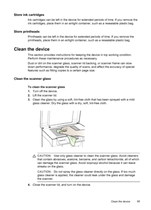 Page 69Store ink cartridges
Ink cartridges can be left in the device for extended periods of time. If you remove the
ink cartridges, place them in an airtight container, such as a resealable plastic bag.
Store printheads
Printheads can be left in the device for extended periods of time. If you remove the
printheads, place them in an airtight container, such as a resealable plastic bag.
Clean the device
This section provides instructions for keeping the device in top working condition.
Perform these maintenance...