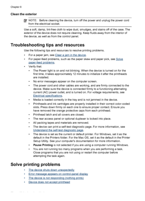 Page 70Clean the exterior
NOTE:Before cleaning the device, turn off the power and unplug the power cord
from the electrical socket.
Use a soft, damp, lint-free cloth to wipe dust, smudges, and stains off of the case. The
exterior of the device does not require cleaning. Keep fluids away from the interior of
the device, as well as from the control panel.
Troubleshooting tips and resources
Use the following tips and resources to resolve printing problems.
• For a paper jam, see 
Clear a jam in the device.
• For...