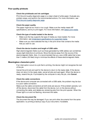 Page 75Poor quality printouts
Check the printheads and ink cartridges
Print the print quality diagnostic page on a clean sheet of white paper. Evaluate any
problem areas, and perform the recommended actions. For more information, see
Print the print quality diagnostic page.
Check the paper quality
The paper might be too moist or too rough. Make sure the media meets HP
specifications, and try to print again. For more information, see 
Select print media.
Check the type of media loaded in the device
• Make sure...