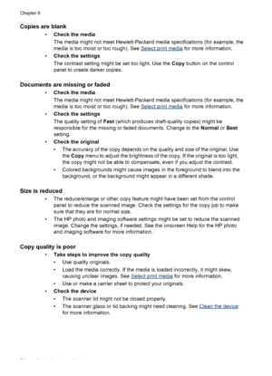 Page 80Copies are blank
•Check the media
The media might not meet Hewlett-Packard media specifications (for example, the
media is too moist or too rough). See 
Select print media for more information.
•Check the settings
The contrast setting might be set too light. Use the Copy button on the control
panel to create darker copies.
Documents are missing or faded
•Check the media
The media might not meet Hewlett-Packard media specifications (for example, the
media is too moist or too rough). See 
Select print...