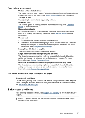 Page 81Copy defects are apparent
•
Vertical white or faded stripes
The media might not meet Hewlett-Packard media specifications (for example, the
media is too moist or too rough). See 
Select print media for more information.
•
Too light or dark
Try adjusting the contrast and copy-quality settings.
•
Unwanted lines
The scanner glass, lid backing, or frame might need cleaning. See 
Clean the
device for more information.
•
Black dots or streaks
Ink, glue, correction fluid, or an unwanted substance might be on...