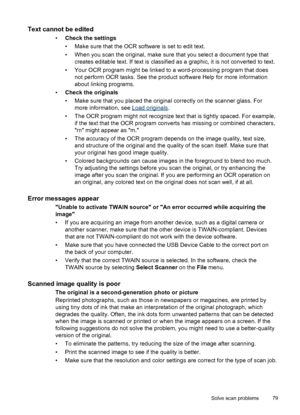 Page 83Text cannot be edited
•Check the settings
• Make sure that the OCR software is set to edit text.
• When you scan the original, make sure that you select a document type that
creates editable text. If text is classified as a graphic, it is not converted to text.
• Your OCR program might be linked to a word-processing program that does
not perform OCR tasks. See the product software Help for more information
about linking programs.
•Check the originals
• Make sure that you placed the original correctly on...