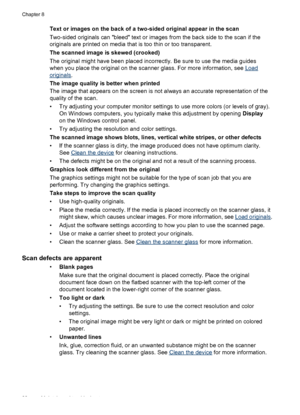 Page 84Text or images on the back of a two-sided original appear in the scan
Two-sided originals can bleed text or images from the back side to the scan if the
originals are printed on media that is too thin or too transparent.
The scanned image is skewed (crooked)
The original might have been placed incorrectly. Be sure to use the media guides
when you place the original on the scanner glass. For more information, see 
Load
originals.
The image quality is better when printed
The image that appears on the...
