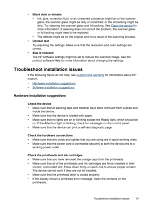 Page 85•
Black dots or streaks
• Ink, glue, correction fluid, or an unwanted substance might be on the scanner
glass, the scanner glass might be dirty or scratched, or the lid backing might be
dirty. Try cleaning the scanner glass and lid backing. See 
Clean the device for
more information. If cleaning does not correct the problem, the scanner glass
or lid backing might need to be replaced.
• The defects might be on the original and not a result of the scanning process.
•
Unclear text
Try adjusting the...