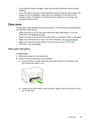 Page 87• In the Windows device manager, make sure that the USB drivers have not been
disabled.
• If you are using a computer running Windows, and the computer cannot detect the
device, run the uninstallation utility (util\ccc\uninstall.bat on the Starter CD) to
perform a clean uninstallation of the device driver. Restart your computer, and
reinstall the device driver.
Clear jams
Occasionally, media becomes jammed during a job. Try the following remedies before
you attempt to clear the jam.
• Make sure that you...