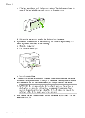 Page 88c. If the jam is not there, push the latch on the top of the duplexer and lower its
cover. If the jam is inside, carefully remove it. Close the cover.
d. Reinsert the rear access panel or the duplexer into the device.
3.If you cannot locate the jam, lift the output tray and check for a jam in Tray 1. If
media is jammed in the tray, do the following:
a. Raise the output tray.
b. Pull the paper toward you.
c. Lower the output tray.
4.Open the print carriage access door. If there is paper remaining inside...