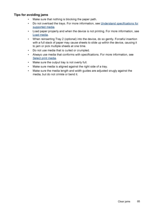 Page 89Tips for avoiding jams
• Make sure that nothing is blocking the paper path.
• Do not overload the trays. For more information, see 
Understand specifications for
supported media.
• Load paper properly and when the device is not printing. For more information, see
Load media.
• When reinserting Tray 2 (optional) into the device, do so gently. Forceful insertion
with a full stack of paper may cause sheets to slide up within the device, causing it
to jam or pick multiple sheets at one time.
• Do not use...