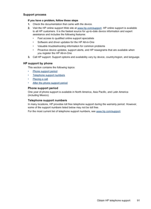 Page 95Support process
If you have a problem, follow these steps
1.Check the documentation that came with the device.
2.Visit the HP online support Web site at 
www.hp.com/support. HP online support is available
to all HP customers. It is the fastest source for up-to-date device information and expert
assistance and includes the following features:
• Fast access to qualified online support specialists
• Software and driver updates for the HP All-in-One
• Valuable troubleshooting information for common problems...