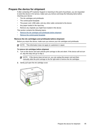 Page 99Prepare the device for shipment
If after contacting HP Customer Support or returning to the point of purchase, you are requested
to send the device in for service, make sure you remove and keep the following items before
returning your device:
• The ink cartridges and printheads
• The control-panel faceplate
• The power cord, USB cable, and any other cable connected to the device
• Any paper loaded in the input tray
• Remove any originals you might have loaded in the device
This section contains the...