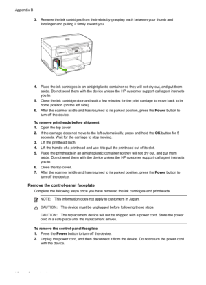 Page 1003.Remove the ink cartridges from their slots by grasping each between your thumb and
forefinger and pulling it firmly toward you.
4.Place the ink cartridges in an airtight plastic container so they will not dry out, and put them
aside. Do not send them with the device unless the HP customer support call agent instructs
you to.
5.Close the ink cartridge door and wait a few minutes for the print carriage to move back to its
home position (on the left side).
6.After the scanner is idle and has returned to...