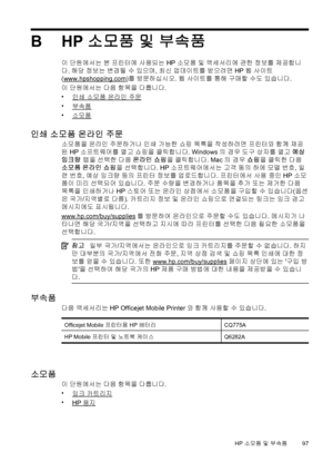 Page 101BHP 소모품 및 부속품
이 단원에서는 본 프린터에 사용되는 HP 소모품 및 액세서리에 관한 정보를 제공합니 
다 . 해당 정보는 변경될 수 있으며, 최신 업데이트를 받으려면 HP 웹 사이트 
(www.hpshopping.com) 를 방문하십시오. 웹 사이트를 통해 구매할 수도 있습니다. 
이  단원에서는 다음 항목을 다룹니다. 
•인쇄 소모품 온라인 주문 
•부속품
•소모품
인쇄  소모품 온라인 주문
소모품을 온라인 주문하거나 인쇄 가능한 쇼핑 목록을 작성하려면 프린터와 함께 제공 
된  HP 소프트웨어를 열고 쇼핑을 클릭합니다. Windows의 경우 도구 상자를 열고 예상 
잉크량  탭을 선택한 다음 온라인 쇼핑을 클릭합니다. Mac의 경우 쇼핑을 클릭한 다음 
소모품  온라인 쇼핑을 선택합니다. HP 소프트웨어에서는 고객 동의 하에 모델 번호, 일 
련  번호, 예상 잉크량 등의 프린터 정보를 업로드합니다. 프린터에서 사용 중인 HP 소모 
품이  미리 선택되어 있습니다. 주문 수량을...