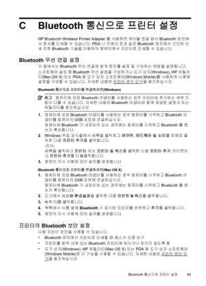 Page 103CBluetooth 통신으로 프린터 설정
HP Bluetooth Wireless Printer Adapter를 사용하면 케이블 연결 없이 Bluetooth 장치에
서 문서를 인쇄할 수 있습니다. PDA나 카메라 폰과 같은 Bluetooth 장치에서 간단히 인
쇄 또한 Bluetooth 기술을 이용하여 컴퓨터에서 프린터로 인쇄할 수 있습니다.
Bluetooth 무선 연결 설정
이 절에서는 Bluetooth 무선 연결에 맞게 장치를 설정 및 구성하는 방법을 설명합니다.
소프트웨어 설치 중 Bluetooth 무선 설정을 구성하거나 도구 상자(Windows), HP 유틸리
티(Mac OS X) 또는 PDA용 도구 상자 소프트웨어(Windows Mobile)를 사용하여 나중에
설정을 구성할 수 있습니다. 자세한 내용은 
프린터 관리 도구을 참조하십시오.
Bluetooth 통신으로 프린터를 연결하려면(Windows)
참고컴퓨터에 외장 Bluetooth 어댑터를 사용하는 경우 프린터에 추가하는 세부 지
침이...