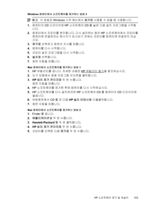 Page 107Windows 컴퓨터에서 소프트웨어를 제거하는 방법 3
참고이 방법은 Windows 시작 메뉴에서 제거를 사용할 수 없을 때 사용합니다.
1.컴퓨터의 CD 드라이브에 HP 소프트웨어 CD를 넣은 다음 설치 프로그램을 시작합
니다.
2.컴퓨터에서 프린터를 분리합니다. 다시 설치하는 동안 HP 소프트웨어에서 프린터를
컴퓨터에 연결하라는 메시지가 표시되기 전에는 프린터를 컴퓨터에 연결하지 마십
시오.
3.제거를 선택하고 화면의 지시를 따릅니다.
4.컴퓨터를 다시 시작합니다.
5.프린터 설치 프로그램을 다시 시작합니다.
6.설치를 선택합니다.
7.화면 지침을 따릅니다.
Mac 컴퓨터에서 소프트웨어를 제거하는 방법 1
1.HP 유틸리티를 엽니다. 자세한 내용은 HP 유틸리티 열기을 참조하십시오.
2.도구 모음에서 응용 프로그램 아이콘을 클릭합니다.
3. HP 설치 제거 관리자를 두 번 누릅니다.
화면 지침을 따릅니다.
4.HP 소프트웨어를 제거한 후에 컴퓨터를 다시 시작하십시오.
5.HP 소프트웨어를 다시...