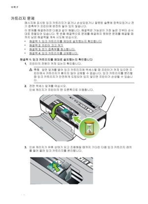 Page 112카트리지 문제
메시지에 표시된 잉크 카트리지가 없거나 손상되었거나 잘못된 슬롯에 장착되었거나 전
기 접촉부가 프린터에 완전히 닿아 있지 않습니다.
이 문제를 해결하려면 다음과 같이 해봅니다. 해결책은 가능성이 가장 높은 것부터 순서
대로 정렬되어 있습니다. 첫 번째 해결책으로 문제를 해결하지 못하면 문제를 해결할 때
까지 남은 해결책을 계속 시도해 보십시오.
•
해결책 1: 잉크 카트리지를 제대로 설치했는지 확인합니다
•
해결책 2: 프린터 끄고 켜기
•
해결책 3: 전기 접촉부를 청소합니다.
•
해결책 4: 잉크 카트리지를 교체합니다.
해결책 1: 잉크 카트리지를 제대로 설치했는지 확인합니다
1.프린터의 전원이 켜져 있는지 확인합니다.
주의앞면 덮개를 열어 잉크 카트리지에 액세스할 때 프린터가 꺼져 있으면 프
린터에서 카트리지가 빠지지 않아 교체할 수 없습니다. 잉크 카트리지를 분리할
때 잉크 카트리지가 안전하게 도킹되어 있지 않으면 프린터가 손상될 수 있습니
다.
2.전면 액세스 덮개를...