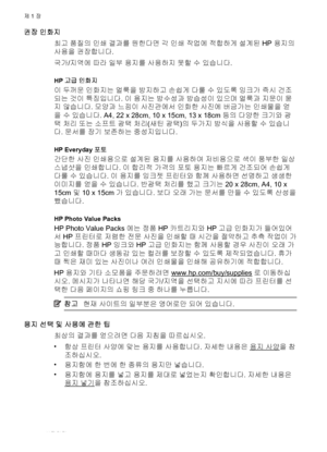 Page 18권장 인화지
최고 품질의 인쇄 결과를 원한다면 각 인쇄 작업에 적합하게 설계된 HP 용지의
사용을 권장합니다.
국가/지역에 따라 일부 용지를 사용하지 못할 수 있습니다.
HP 고급 인화지
이 두꺼운 인화지는 얼룩을 방지하고 손쉽게 다룰 수 있도록 잉크가 즉시 건조
되는 것이 특징입니다. 이 용지는 방수성과 방습성이 있으며 얼룩과 지문이 묻
지 않습니다. 모양과 느낌이 사진관에서 인화한 사진에 버금가는 인쇄물을 얻
을 수 있습니다. A4, 22 x 28cm, 10 x 15cm, 13 x 18cm 등의 다양한 크기와 광
택 처리 또는 소프트 광택 처리(새틴 광택)의 두가지 방식을 사용할 수
 있습니
다. 문서를 장기 보존하는 중성지입니다.
HP Everyday 포토
간단한 사진 인쇄용으로 설계된 용지를 사용하여 저비용으로 색이 풍부한 일상
스냅샷을 인쇄합니다. 이 합리적 가격의 포토 용지는 빠르게 건조되어 손쉽게
다룰 수 있습니다. 이 용지를 잉크젯 프린터와 함께 사용하면 선명하고 생생한
이미지를 얻을...