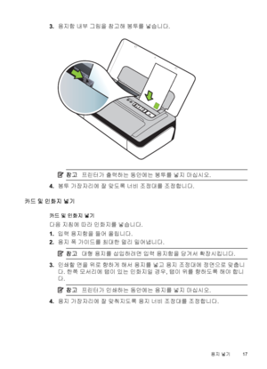 Page 213.용지함 내부 그림을 참고해 봉투를 넣습니다.
참고프린터가 출력하는 동안에는 봉투를 넣지 마십시오.
4.봉투 가장자리에 잘 맞도록 너비 조정대를 조정합니다.
카드 및 인화지 넣기
카드 및 인화지 넣기
다음 지침에 따라 인화지를 넣습니다.
1.입력 용지함을 들어 올립니다.
2.용지 폭 가이드를 최대한 멀리 밀어냅니다.
참고대형 용지를 삽입하려면 입력 용지함을 당겨서 확장시킵니다.
3.인쇄할 면을 위로 향하게 해서 용지를 넣고 용지 조정대에 정면으로 맞춥니
다. 한쪽 모서리에 탭이 있는 인화지일 경우, 탭이 위를 향하도록 해야 합니
다.
참고프린터가 인쇄하는 동안에는 용지를 넣지 마십시오.
4.용지 가장자리에 잘 맞춰지도록 용지 너비 조정대를 조정합니다.
용지 넣기17
 