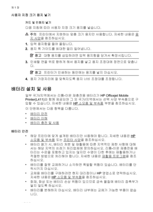 Page 22사용자 지정 크기 용지 넣기
카드 및 인화지 넣기
다음 지침에 따라 사용자 지정 크기 용지를 넣습니다.
주의프린터에서 지원하는 맞춤 크기 용지만 사용합니다. 자세한 내용은 용
지 사양을 참조하십시오.
1.입력 용지함을 들어 올립니다.
2.용지 폭 가이드를 최대한 멀리 밀어냅니다.
참고대형 용지를 삽입하려면 입력 용지함을 당겨서 확장시킵니다.
3.인쇄할 면을 위로 향하게 해서 용지를 넣고 용지 조정대에 정면으로 맞춥니
다.
참고프린터가 인쇄하는 동안에는 용지를 넣지 마십시오.
4.용지 가장자리에 잘 맞춰지도록 용지 너비 조정대를 조정합니다.
배터리 설치 및 사용
일부 국가/지역에서는 리튬-이온 재충전용 배터리가 HP Officejet Mobile
Printer(L411)와 함께 제공되며 그 외 국가/지역에서는 선택 사양 부속품으로 구
입할 수 있습니다. 자세한 내용은 
HP 소모품 및 부속품 부분을 참조하십시오.
이 단원에서는 다음 항목을 다룹니다.
•
배터리 안전
•
배터리 이해
•
배터리 충전 및...