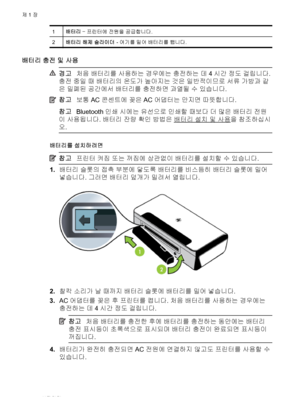 Page 241배터리 – 프린터에 전원을 공급합니다.
2배터리 해제 슬라이더 - 여기를 밀어 배터리를 뺍니다.
배터리 충전 및 사용
경고처음 배터리를 사용하는 경우에는 충전하는 데 4시간 정도 걸립니다.
충전 중일 때 배터리의 온도가 높아지는 것은 일반적이므로 서류 가방과 같
은 밀폐된 공간에서 배터리를 충전하면 과열될 수 있습니다.
참고보통 AC 콘센트에 꽂은 AC 어댑터는 만지면 따뜻합니다.
참고Bluetooth 인쇄 시에는 유선으로 인쇄할 때보다 더 많은 배터리 전원
이 사용됩니다. 배터리 잔량 확인 방법은 
배터리 설치 및 사용을 참조하십시
오.
배터리를 설치하려면
참고프린터 켜짐 또는 꺼짐에 상관없이 배터리를 설치할 수 있습니다.
1.배터리 슬롯의 접촉 부분에 닿도록 배터리를 비스듬히 배터리 슬롯에 밀어
넣습니다. 그러면 배터리 덮개가 밀려서 열립니다.
2.찰칵 소리가 날 때까지 배터리 슬롯에 배터리를 밀어 넣습니다.
3.AC 어댑터를 꽂은 후 프린터를 켭니다. 처음 배터리를 사용하는 경우에는
충전하는...