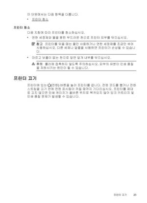 Page 27이 단원에서는 다음 항목을 다룹니다.
•
프린터 청소
프린터 청소
다음 지침에 따라 프린터를 청소하십시오.
•
연한 세정제와 물을 묻힌 부드러운 천으로 프린터 외부를 닦으십시오.
참고프린터를 닦을 때는 물만 사용하거나 연한 세정제를 조금만 섞어
사용하십시오. 다른 세제나 알콜을 사용하면 프린터가 손상될 수 있습니
다.
•
마르고 보풀이 없는 천으로 앞면 덮개 내부를 닦으십시오.
주의롤러에 접촉하지 않도록 주의하십시오. 피부의 유분이 인쇄 품질
을 저하시키는 원인이 될 수 있습니다.
프린터 끄기
프린터에 있는 (전원) 버튼을 눌러 프린터를 끕니다. 전원 코드를 뽑거나 전원
스트립을 끄기 전에 전원 표시등이 꺼질 때까지 기다리십시오. 프린터를 제대
로 끄지 않으면 인쇄 캐리지가 올바른 위치로 복귀되지 않아 잉크 카트리지 및
인쇄 품질 문제가 발생할 수 있습니다.
프린터 끄기23
 