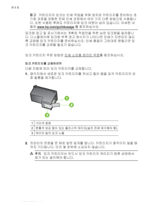 Page 40참고카트리지의 잉크는 인쇄 작업을 위해 장치와 카트리지를 준비하는 초
기화 과정을 포함한 전체 인쇄 과정에서 여러 가지 다른 방법으로 사용됩니
다. 또한 사용된 후에도 카트리지에 잉크 여분이 남아 있습니다. 자세한 내
용은 
www.hp.com/go/inkusage를 참조하십시오.
잉크량 경고 및 표시기에서는 계획된 작업만을 위한 남은 잉크량을 알려줍니
다. 디스플레이에 잉크량 부족 경고 메시지가 나타나면 인쇄가 지연되지 않도
록 교체용 잉크 카트리지를 준비하십시오. 인쇄 품질이 그런대로 괜찮으면 잉
크 카트리지를 교체할 필요가 없습니다.
 
잉크 카트리지 주문 방법은 
인쇄 소모품 열