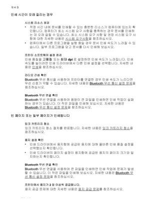 Page 54인쇄 시간이 오래 걸리는 경우
시스템 리소스 점검
•
적정 시간 내에 문서를 인쇄할 수 있는 충분한 리소스가 컴퓨터에 있는지 확
인합니다. 컴퓨터가 최소 시스템 요구 사항을 충족하는 경우 문서를 인쇄하
는 데 오래 걸릴 수 있습니다. 최소 시스템 요구 사항 및 권장 시스템 요구 사
항에 대한 자세한 내용은 
시스템 요구사항을 참조하십시오.
•
컴퓨터에서 다른 프로그램을 실행 중일 경우 문서 인쇄 속도가 느려질 수 있
습니다. 일부 프로그램을 닫고 문서를 다시 인쇄해 보십시오.
프린터 소프트웨어 설정 점검
인쇄 품질을 고품질 또는 최대 dpi로 설정하면 인쇄 속도가 느려집니다. 인쇄
속도를 높이려면 인쇄 드라이버에서 다른 인쇄 설정을 선택합니다. 자세한 내
용은 
인쇄을 참조하십시오.
라디오 간섭 확인
Bluetooth 무선 통신을 사용하여 프린터를 연결한 경우 인쇄 속도가 느리다면
무선 신호가 약할 수 있습니다. 자세한 내용은 
Bluetooth 무선 통신 설정 문제을
참조하십시오....