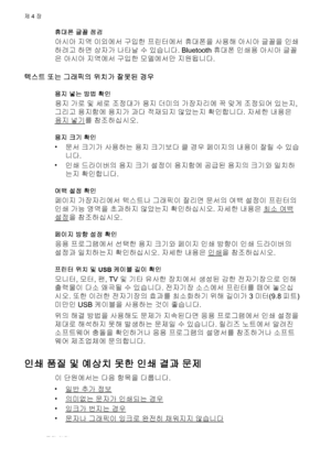 Page 56휴대폰 글꼴 점검
아시아 지역 이외에서 구입한 프린터에서 휴대폰을 사용해 아시아 글꼴을 인쇄
하려고 하면 상자가 나타날 수 있습니다. Bluetooth 휴대폰 인쇄용 아시아 글꼴
은 아시아 지역에서 구입한 모델에서만 지원됩니다.
텍스트 또는 그래픽의 위치가 잘못된 경우
용지 넣는 방법 확인
용지 가로 및 세로 조정대가 용지 더미의 가장자리에 꼭 맞게 조정되어 있는지,
그리고 용지함에 용지가 과다 적재되지 않았는지 확인합니다. 자세한 내용은
용지 넣기를 참조하십시오.
용지 크기 확인
•
문서 크기가 사용하는 용지 크기보다 클 경우 페이지의 내용이 잘릴 수 있습
니다.
•
인쇄 드라이버의 용지 크기 설정이 용지함에 공급된 용지의 크기와 일치하
는지 확인합니다.
여백 설정 확인
페이지 가장자리에서 텍스트나 그래픽이 잘리면 문서의 여백 설정이 프린터의
인쇄 가능 영역을 초과하지 않았는지 확인하십시오. 자세한 내용은 
최소 여백
설정을 참조하십시오.
페이지 방향 설정 확인
응용 프로그램에서 선택한 용지...