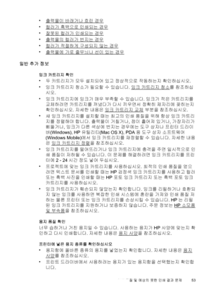 Page 57•출력물이 바래거나 흐린 경우
•
컬러가 흑백으로 인쇄되는 경우
•
잘못된 컬러가 인쇄되는 경우
•
출력물의 컬러가 번지는 경우
•
컬러가 적절하게 구성되지 않는 경우
•
출력물에 가로 줄무늬나 선이 있는 경우
일반 추가 정보
잉크 카트리지 확인
•
두 카트리지가 모두 설치되어 있고 정상적으로 작동하는지 확인하십시오.
•
잉크 카트리지 청소가 필요할 수 있습니다. 
잉크 카트리지 청소를 참조하십
시오.
•
잉크 카트리지에 잉크가 매우 부족할 수 있습니다. 잉크가 적은 카트리지를
교체하려면 카트리지를 꺼냈다가 다시 끼우면서 정확히 제자리에 꽂히는지
확인하십시오. 자세한 내용은 
잉크 카트리지 교체 부분을 참조하십시오.
•
새 잉크 카트리지를 설치할 때는 최고의 인쇄 품질을 위해 항상 잉크 카트리
지를 정렬해야 합니다. 출력물이 거칠거나, 점이 흩어져 있거나, 가장자리가
삐뚤거나, 잉크가 다른 색상에 번지는 경우에는 도구 상자나 프린터 드라이
버(Windows), HP 유틸리티(Mac OS X),...