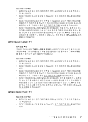 Page 61잉크 카트리지 확인
•
검정색 및 3색 컬러 잉크 카트리지가 모두 설치되어 있고 제대로 작동하는
지 확인합니다.
•
잉크 카트리지 청소가 필요할 수 있습니다. 
잉크 카트리지 청소를 참조하십
시오.
•
잉크 카트리지에 잉크가 매우 부족할 수 있습니다. 잉크가 적은 카트리지를
교체하려면 카트리지를 꺼냈다가 다시 끼우면서 정확히 제자리에 꽂히는지
확인하십시오. 자세한 내용은 
잉크 카트리지 교체 부분을 참조하십시오.
•
잉크 카트리지가 훼손되지 않았는지 확인합니다. 리필하거나 호환되지 않는
잉크를 사용하면 복잡한 인쇄 시스템에 혼란을 가져와 인쇄 품질 저하는 물
론 프린터 또는 잉크 카트리지를 손상시킬 수 있습니다. HP는 리필된 잉크
카트리지를 지원하거나 보증하지 않습니다. 주문 정보는 
HP 소모품 및 부속
품을 참조하십시오.
잘못된 컬러가 인쇄되는 경우
인쇄 설정 확인
프린트 드라이버에 그레이스케일로 인쇄가 선택되어 있지 않은지 확인합니다.
프린터 속성 대화 상자를 열고 기능 탭을 클릭한 다음...