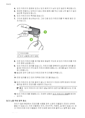 Page 644.잉크 카트리지 접점에 잉크나 잉크 찌꺼기가 남아 있지 않은지 확인합니다.
5.깨끗한 면봉이나 보푸라기 없는 천에 증류수를 적신 다음 너무 물기가 많지
않도록 적당하게 짭니다.
6.잉크 카트리지의 측면을 잡습니다.
7.구리색 접점만 청소하십시오. 그런 다음 잉크 카트리지를 약 10분 동안 건
조시킵니다.
1구리색 접점
2잉크 노즐(청소하지 않음)
8.이전 잉크 카트리지를 제거할 때와 동일한 각도로 새 잉크 카트리지를 카트
리지 함에 삽입합니다.
9.잉크 카트리지 래치를 닫습니다. 카트리지를 정확하게 삽입하면 래치를 닫
을 때 카트리지가 부드럽게 카트리지함에 꽂힙니다. 래치를 눌러 카트리지
에 고정합니다.
10
.필요한 경우 다른 잉크 카트리지에 위 단계를 반복합니다.
11
.전면 덮개를 닫고 장치 뒷쪽에 전원 코드를 
꽂습니다.
12
.잉크 카트리지 초기화 절차가 끝나고 캐리지가 프린터 왼쪽 원래의 위치로
돌아갈 때까지 프린터를 사용하지 마십시오.
참고잉크 카트리지 초기화가 끝날 때까지 앞면...