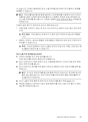 Page 65수 있습니다. 아래의 설명대로 잉크 노즐 주변을 청소하면 잉크 줄무늬 문제를
해결할 수 있습니다.
참고프린터를 설치할 때 함께 설치한 소프트웨어를 사용해서 잉크 카트리
지를 청소해도 인쇄한 페이지에 줄무늬나 얼룩이 여전히 보일 경우에만 잉
크 노즐 주변부를 청소합니다. 자세한 내용은 
잉크 카트리지 청소 부분을 참
조하십시오.
다음과 같은 용구가 준비되어 있는지 확인하십시오.
•
마른 면봉, 보푸라기 없는 천 또는 부스러지거나 섬유가 남지 않는 부드러운
소재
추가 정보커피 필터는 보푸라기가 없어 잉크 카트리지 청소에 적합합
니다.
•
증류수, 여과수, 생수(수돗물은 오염 물질이 포함되어 있어 잉크 카트리지가
손상될 수 있습니다.)
주의구리색 접촉부나 잉크 노즐은 만지지 마십시오. 막힘, 고장 또는 배
선 불량의 원인이 될 수 있습니다.
잉크 노즐 주변 영역을 청소하려면
1.프린터 전원을 켜고 전면 덮개를 엽니다.
인쇄 캐리지를 프린터 중앙으로 이동합니다.
2.잉크 카트리지가 유휴 상태가 되고...