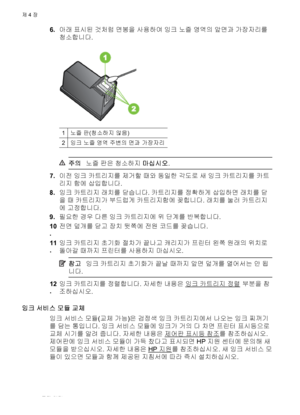 Page 666.아래 표시된 것처럼 면봉을 사용하여 잉크 노즐 영역의 앞면과 가장자리를
청소합니다.
1노즐 판(청소하지 않음)
2잉크 노즐 영역 주변의 면과 가장자리
주의노즐 판은 청소하지 마십시오.
7.이전 잉크 카트리지를 제거할 때와 동일한 각도로 새 잉크 카트리지를 카트
리지 함에 삽입합니다.
8.잉크 카트리지 래치를 닫습니다. 카트리지를 정확하게 삽입하면 래치를 닫
을 때 카트리지가 부드럽게 카트리지함에 꽂힙니다. 래치를 눌러 카트리지
에 고정합니다.
9.필요한 경우 다른 잉크 카트리지에 위 단계를 반복합니다.
10
.전면 덮개를 닫고 장치 뒷쪽에 전원 코드를 꽂습니다
.
11
.잉크 카트리지 초기화 절차가 끝나고 캐리지가 프린터 왼쪽 원래의 위치로
돌아갈 때까지 프린터를 사용하지 마십시오.
참고잉크 카트리지 초기화가 끝날 때까지 앞면 덮개를 열어서는 안 됩
니다.
12
.잉크 카트리지를 정렬합니다. 자세한 내용은 잉크 카트리지 정렬 부분을 참
조하십시오.
잉크 서비스 모듈 교체
잉크 서비스 모듈(교체...