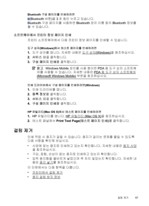 Page 71Bluetooth 구성 페이지를 인쇄하려면
(Bluetooth 버튼)을 3초 동안 누르고 있습니다.
Bluetooth 구성 페이지를 사용하면 Bluetooth 장치 이름 등의 Bluetooth 정보를
볼 수 있습니다.
소프트웨어에서 프린터 정보 페이지 인쇄
프린터 소프트웨어에서 다음 프린터 정보 페이지를 인쇄할 수 있습니다.
도구 상자(Windows)에서 테스트 페이지를 인쇄하려면
1.도구 상자를 엽니다. 자세한 내용은 도구 상자(Windows)을 참조하십시오.
2.서비스 탭을 클릭합니다.
3.구성 페이지 인쇄를 클릭합니다.
참고Windows Mobile 장치를 사용 중이면 PDA용 도구 상자 소프트웨
어를 사용할 수 있습니다. 자세한 내용은 
PDA용 도구 상자 소프트웨어
(Microsoft Windows Mobile) 부분을 참조하십시오.
인쇄 드라이버에서 구성 페이지를 인쇄하려면(Windows)
1.인쇄 드라이버를 엽니다.
2.등록 정보를 클릭합니다.
3.서비스 탭을 클릭합니다.
4.구성...