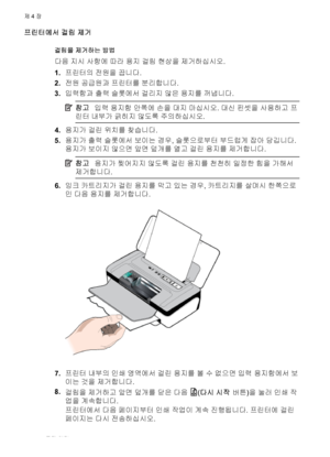 Page 72프린터에서 걸림 제거
걸림을 제거하는 방법
다음 지시 사항에 따라 용지 걸림 현상을 제거하십시오.
1.프린터의 전원을 끕니다.
2.전원 공급원과 프린터를 분리합니다.
3.입력함과 출력 슬롯에서 걸리지 않은 용지를 꺼냅니다.
참고입력 용지함 안쪽에 손을 대지 마십시오. 대신 핀셋을 사용하고 프
린터 내부가 긁히지 않도록 주의하십시오.
4.용지가 걸린 위치를 찾습니다.
5.용지가 출력 슬롯에서 보이는 경우, 슬롯으로부터 부드럽게 잡아 당깁니다.
용지가 보이지 않으면 앞면 덮개를 열고 걸린 용지를 제거합니다.
참고용지가 찢어지지 않도록 걸린 용지를 천천히 일정한 힘을 가해서
제거합니다.
6.잉크 카트리지가 걸린 용지를 막고 있는 경우, 카트리지를 살며시 한쪽으로
민 다음 용지를 제거합니다.
7.프린터 내부의 인쇄 영역에서 걸린 용지를 볼 수 없으면 입력 용지함에서 보
이는 것을 제거합니다.
8.
걸림을 제거하고 앞면 덮개를 닫은 다음 
(다시 시작 버튼)을 눌러 인쇄 작
업을 계속합니다.
프린터에서 다음...