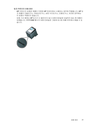 Page 81잉크 카트리지 보증 정보
HP 카트리지 보증은 제품이 지정된 HP 프린터에서 사용되는 경우에 적용됩니다. HP 잉
크 제품이 리필되거나, 재생산되거나, 새로 수리되거나, 오용되거나, 개조된 경우에는
이 보증이 적용되지 않습니다.
보증 기간 중에는 HP 잉크가 다 떨어지지 않고 보증 만료일에 도달하지 않는 한 제품이
보증됩니다. YYYY/MM 형식의 보증 만료일은 그림에 표시된 제품 부위에서 찾을 수 있
습니다.
보증 정보77
 