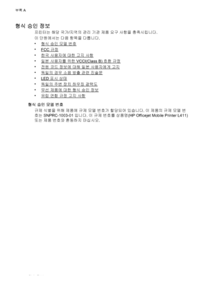 Page 88형식 승인 정보
프린터는 해당 국가/지역의 관리 기관 제품 요구 사항을 충족시킵니다.
이 단원에서는 다음 항목을 다룹니다.
•
형식 승인 모델 번호
•
FCC 규정
•
한국 사용자에 대한 고지 사항
•
일본 사용자를 위한 VCCI(Class B) 호환 규정
•
전원 코드 정보에 대해 일본 사용자에게 고지
•
독일의 경우 소음 방출 관련 진술문
•
LED 표시 상태
•
독일의 주변 장치 하우징 광택도
•
무선 제품에 대한 형식 승인 정보
•
유럽 연합 규정 고지 사항
형식 승인 모델 번호
규제 식별을 위해 제품에 규제 모델 번호가 할당되어 있습니다. 이 제품의 규제 모델 번
호는 SNPRC-1003-01입니다. 이 규제 번호를 상품명(HP Officejet Mobile Printer L411)
또는 제품 번호와 혼동하지 마십시오.
부록 A
84기술 정보
 