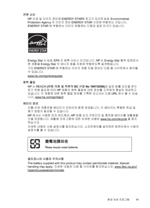 Page 95전원 소비
HP 인쇄 및 이미지 장비에 ENERGY STAR® 로고가 있으면 U.S. Environmental
Protection Agency의 이미지 장비 ENERGY STAR 사양에 부합하는 것입니다.
ENERGY STAR에 부합하는 이미지 제품에는 다음과 같은 마크가 있습니다.
Energy Star는 U.S. EPA의 등록 서비스 마크입니다. HP는 Energy Star 협력 업체로서
본 제품을 Energy Star의 에너지 효율 지침에 부합하도록 설계했습니다.
기타 ENERGY STAR에 부합하는 이미지 제품 모델 정보는 다음 웹 사이트에서 찾아볼
수 있습니다.
www.hp.com/go/energystar
화학 물질
HP는 REACH (유럽 의회 및 위원의 EC 규정 No 1907/2006)와 같은 법률 요건을 준수
하기 위해 필요에 따라 HP 제품의 화학 물질에 대한 정보를 고객에게 충실히 제공하고
있습니다. 이 제품에 대한 화학 물질 정보를 기록한 보고서는 다음 URL에서 볼 수 있습...