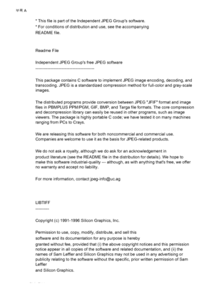 Page 98* This file is part of the Independent JPEG Groups software.
* For conditions of distribution and use, see the accompanying
README file.
Readme File
Independent JPEG Groups free JPEG software
-------------------------------------------
This package contains C software to implement JPEG image encoding, decoding, and
transcoding. JPEG is a standardized compression method for full-color and gray-scale
images.
The distributed programs provide conversion between JPEG JFIF format and image
files in PBMPLUS...