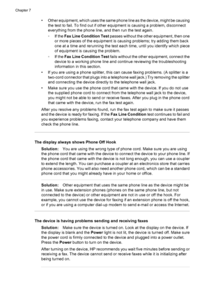 Page 110• Other equipment, which uses the same phone line as the device, might be causing
the test to fail. To find out if other equipment is causing a problem, disconnect
everything from the phone line, and then run the test again.
◦If the Fax Line Condition Test passes without the other equipment, then one
or more pieces of the equipment is causing problems; try adding them back
one at a time and rerunning the test each time, until you identify which piece
of equipment is causing the problem.
◦If the Fax Line...