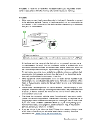 Page 111Solution:If Fax to PC or Fax to Mac has been enabled, you may not be able to
send or receive faxes if the fax memory is full (limited by device memory).
Solution:
• Make sure you used the phone cord supplied in the box with the device to connect
to the telephone wall jack. One end of the phone cord should be connected to the
port labeled 1-LINE on the back of the device and the other end to your telephone
wall jack, as shown below.
1Telephone wall jack
2Use the phone cord supplied in the box with the...