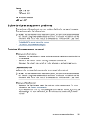 Page 125Faxing
•UDP port: 427
•TCP port: 9220
HP device installation
UDP port: 427
Solve device management problems
This section provide solutions to common problems that involve managing the device.
This section contains the following topic:
NOTE:To use the embedded Web server (EWS), the product must be connected
to a network using either an Ethernet or a wireless connection. You cannot use the
embedded Web server if the product is connected to a computer with a USB cable.
•Embedded Web server cannot be opened...