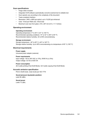 Page 145Scan specifications
• Image editor included
• Integrated OCR software automatically converts scanned text to editable text
• Scan speeds vary according to the complexity of the document
• Twain-compliant interface
• Resolution: 2400 x 4800 ppi optical, up to 19,200 ppi enhanced
• Color: 16-bit per RGB color, 48-bit total
• Maximum scan size from glass: 216 x 297 mm (8.5 x 11.7 inches)
Operating environment
Operating environment
Operating temperature: 5° to 40° C (41° to 104° F)
Recommended operating...