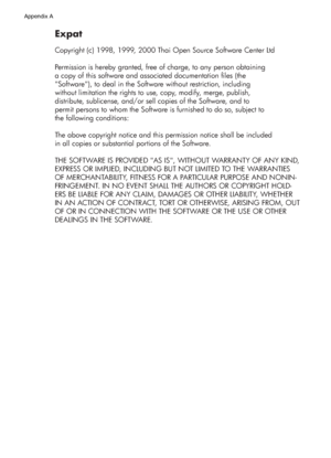 Page 164Expat
Copyright (c) 1998, 1999, 2000 Thai Open Source Software Center Ltd
Permission is hereby granted, free of charge, to any person obtaining
a copy of this software and associated documentation files (the
Software), to deal in the Software without restriction, including
without limitation the rights to use, copy, modify, merge, publish,
distribute, sublicense, and/or sell copies of the Software, and to
permit persons to whom the Software is furnished to do so, subject to
the following conditions:
The...