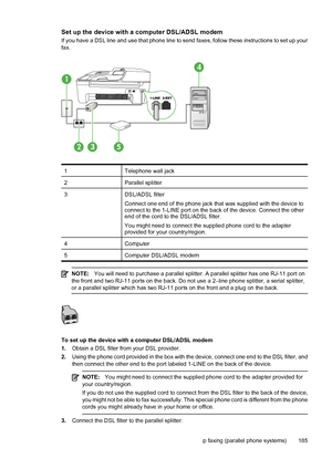 Page 189Set up the device with a computer DSL/ADSL modem
If you have a DSL line and use that phone line to send faxes, follow these instructions to set up your
fax.
1Telephone wall jack
2Parallel splitter
3DSL/ADSL filter
Connect one end of the phone jack that was supplied with the device to
connect to the 1-LINE port on the back of the device. Connect the other
end of the cord to the DSL/ADSL filter.
You might need to connect the supplied phone cord to the adapter
provided for your country/region.
4Computer...