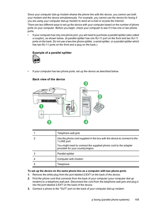 Page 199Since your computer dial-up modem shares the phone line with the device, you cannot use both
your modem and the device simultaneously. For example, you cannot use the device for faxing if
you are using your computer dial-up modem to send an e-mail or access the Internet.
There are two different ways to set up the device with your computer based on the number of phone
ports on your computer. Before you begin, check your computer to see if it has one or two phone
ports.
• If your computer has only one...