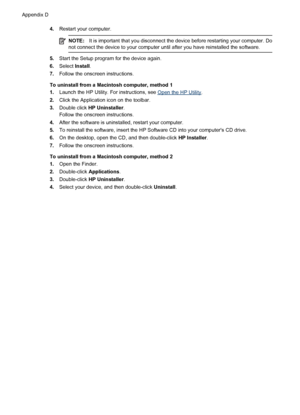 Page 2104.Restart your computer.
NOTE:It is important that you disconnect the device before restarting your computer. Do
not connect the device to your computer until after you have reinstalled the software.
5.Start the Setup program for the device again.
6.Select Install.
7.Follow the onscreen instructions.
To uninstall from a Macintosh computer, method 1
1.Launch the HP Utility. For instructions, see 
Open the HP Utility.
2.Click the Application icon on the toolbar.
3.Double click HP Uninstaller.
Follow the...