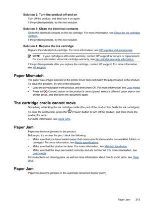 Page 217Solution 2: Turn the product off and on
Turn off the product, and then turn it on again.
If the problem persists, try the next solution.
Solution 3: Clean the electrical contacts
Clean the electrical contacts on the ink cartridge. For more information, see Clean the ink cartridge
contacts.
If the problem persists, try the next solution.
Solution 4: Replace the ink cartridge
Replace the indicated ink cartridge. For more information, see HP supplies and accessories.
NOTE:If your cartridge is still under...