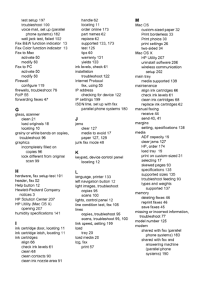 Page 222test setup 197
troubleshoot 100
voice mail, set up (parallel
phone systems) 182
wall jack test, failed 102
Fax B&W function indicator  13
Fax Color function indicator  13
Fax to Mac
activate 50
modify 50
Fax to PC
activate 50
modify 50
Firewall
configure 119
firewalls, troubleshoot 76
FoIP 55
forwarding faxes 47
G
glass, scanner
clean 21
load originals 18
locating 10
grainy or white bands on copies,
troubleshoot 96
graphics
incompletely filled on
copies 96
look different from original
scan 99
H
hardware,...