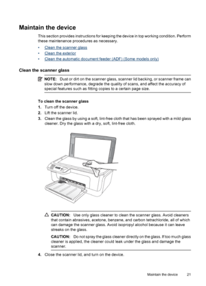 Page 25Maintain the device
This section provides instructions for keeping the device in top working condition. Perform
these maintenance procedures as necessary.
•
Clean the scanner glass
•
Clean the exterior
•
Clean the automatic document feeder (ADF) (Some models only)
Clean the scanner glass
NOTE:Dust or dirt on the scanner glass, scanner lid backing, or scanner frame can
slow down performance, degrade the quality of scans, and affect the accuracy of
special features such as fitting copies to a certain page...