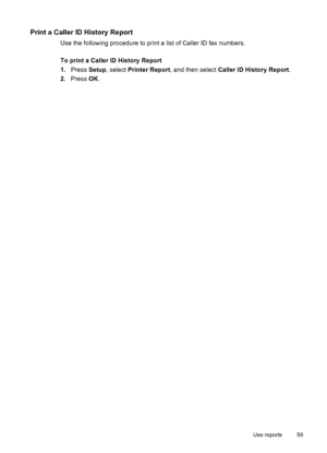 Page 63Print a Caller ID History Report
Use the following procedure to print a list of Caller ID fax numbers.
To print a Caller ID History Report
1.Press Setup, select Printer Report, and then select Caller ID History Report.
2.Press OK.
Use reports 59
 