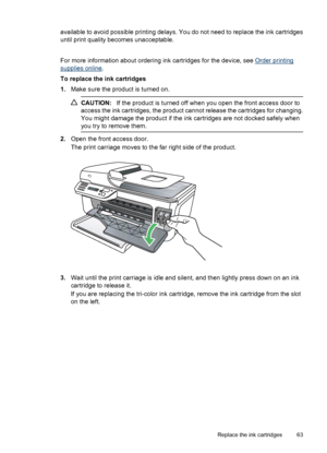 Page 67available to avoid possible printing delays. You do not need to replace the ink cartridges
until print quality becomes unacceptable.
 
For more information about ordering ink cartridges for the device, see 
Order printing
supplies online.
To replace the ink cartridges
1.Make sure the product is turned on.
CAUTION:If the product is turned off when you open the front access door to
access the ink cartridges, the product cannot release the cartridges for changing.
You might damage the product if the ink...